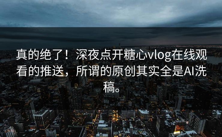 真的绝了！深夜点开糖心vlog在线观看的推送，所谓的原创其实全是AI洗稿。