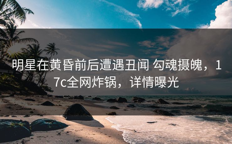 明星在黄昏前后遭遇丑闻 勾魂摄魄，17c全网炸锅，详情曝光