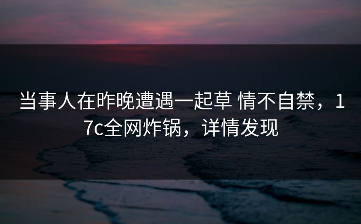 当事人在昨晚遭遇一起草 情不自禁，17c全网炸锅，详情发现