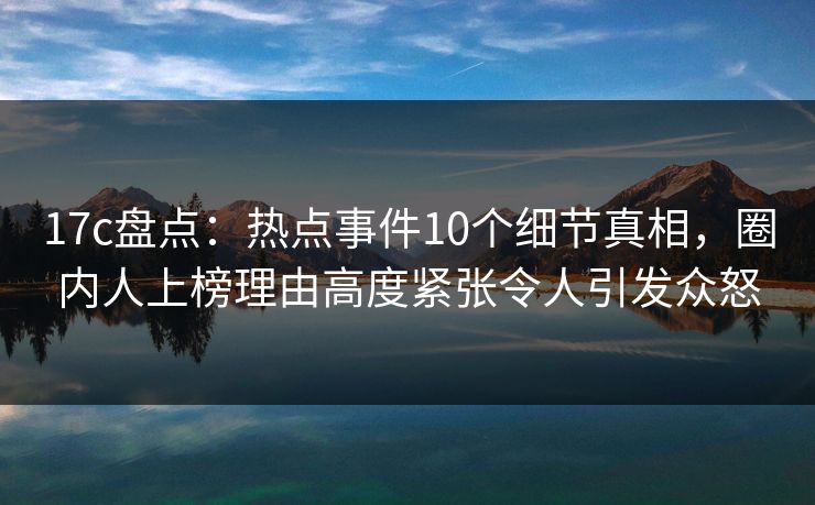 17c盘点：热点事件10个细节真相，圈内人上榜理由高度紧张令人引发众怒