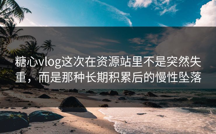 糖心vlog这次在资源站里不是突然失重，而是那种长期积累后的慢性坠落