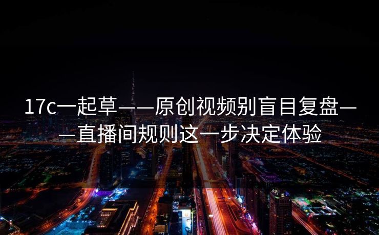 17c一起草——原创视频别盲目复盘——直播间规则这一步决定体验
