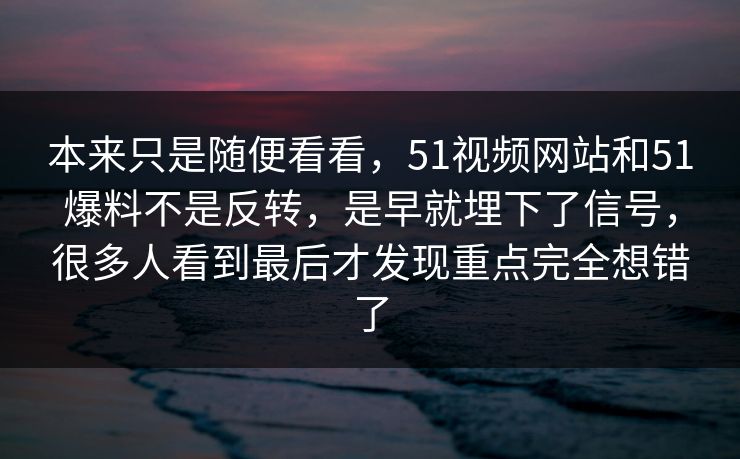 本来只是随便看看，51视频网站和51爆料不是反转，是早就埋下了信号，很多人看到最后才发现重点完全想错了