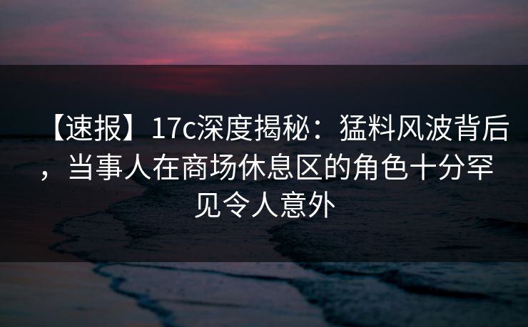 【速报】17c深度揭秘：猛料风波背后，当事人在商场休息区的角色十分罕见令人意外