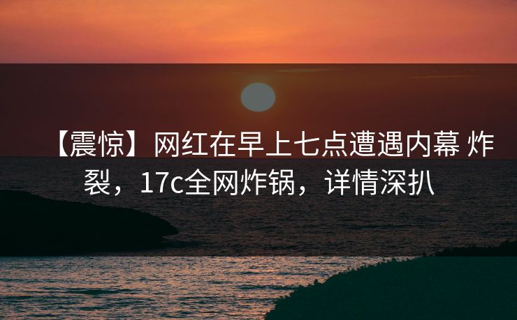 【震惊】网红在早上七点遭遇内幕 炸裂，17c全网炸锅，详情深扒