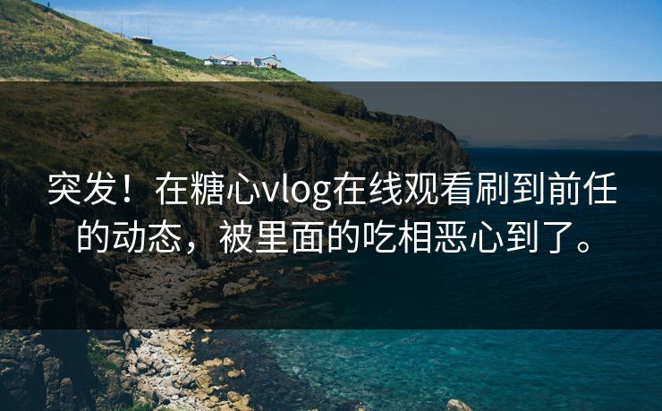 突发！在糖心vlog在线观看刷到前任的动态，被里面的吃相恶心到了。