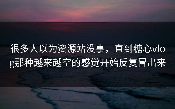 很多人以为资源站没事，直到糖心vlog那种越来越空的感觉开始反复冒出来