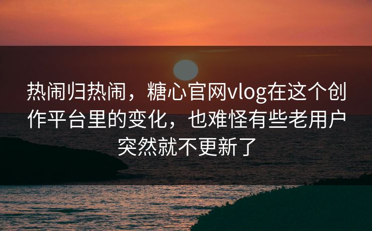 热闹归热闹，糖心官网vlog在这个创作平台里的变化，也难怪有些老用户突然就不更新了