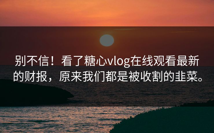 别不信！看了糖心vlog在线观看最新的财报，原来我们都是被收割的韭菜。