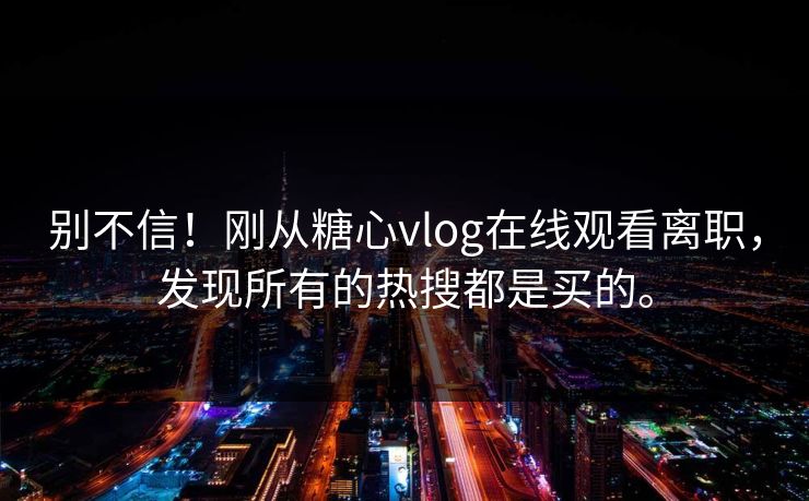 别不信！刚从糖心vlog在线观看离职，发现所有的热搜都是买的。