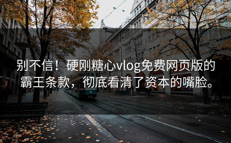 别不信！硬刚糖心vlog免费网页版的霸王条款，彻底看清了资本的嘴脸。