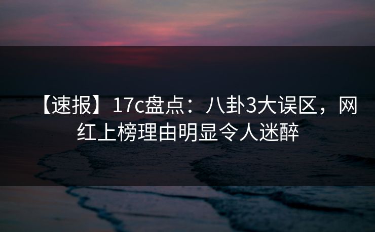 【速报】17c盘点：八卦3大误区，网红上榜理由明显令人迷醉