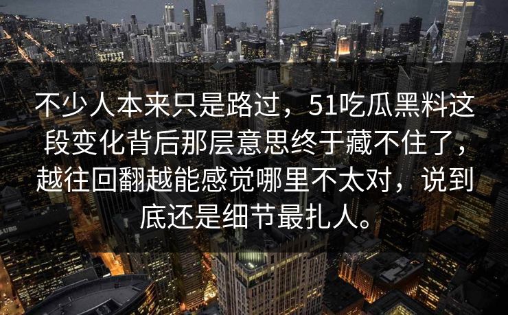 不少人本来只是路过，51吃瓜黑料这段变化背后那层意思终于藏不住了，越往回翻越能感觉哪里不太对，说到底还是细节最扎人。