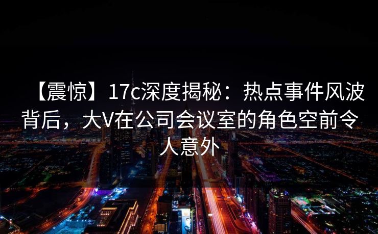 【震惊】17c深度揭秘：热点事件风波背后，大V在公司会议室的角色空前令人意外