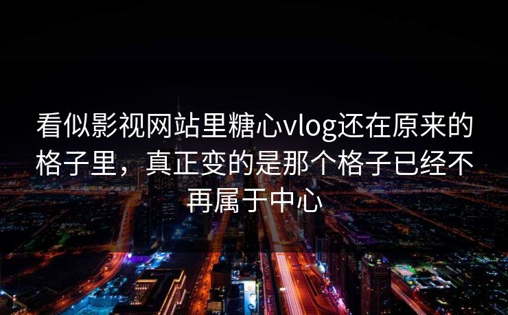 看似影视网站里糖心vlog还在原来的格子里，真正变的是那个格子已经不再属于中心