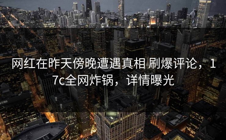 网红在昨天傍晚遭遇真相 刷爆评论，17c全网炸锅，详情曝光