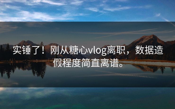 实锤了！刚从糖心vlog离职，数据造假程度简直离谱。
