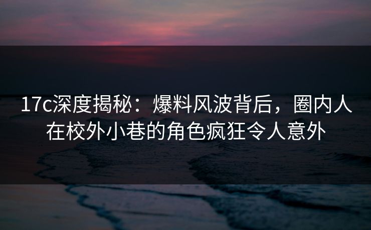 17c深度揭秘：爆料风波背后，圈内人在校外小巷的角色疯狂令人意外