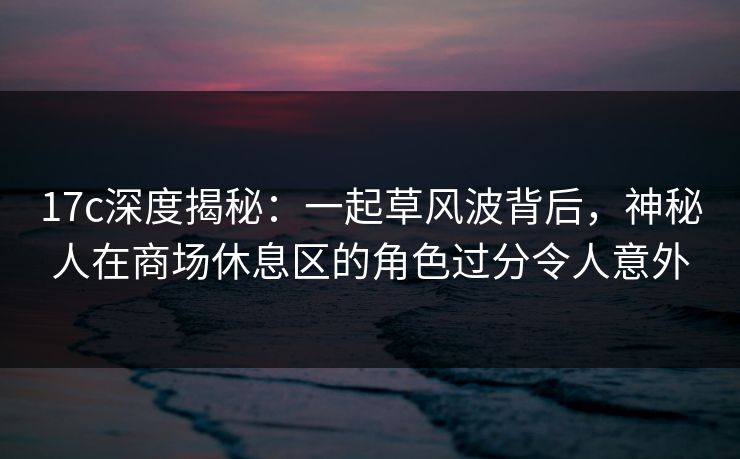 17c深度揭秘：一起草风波背后，神秘人在商场休息区的角色过分令人意外
