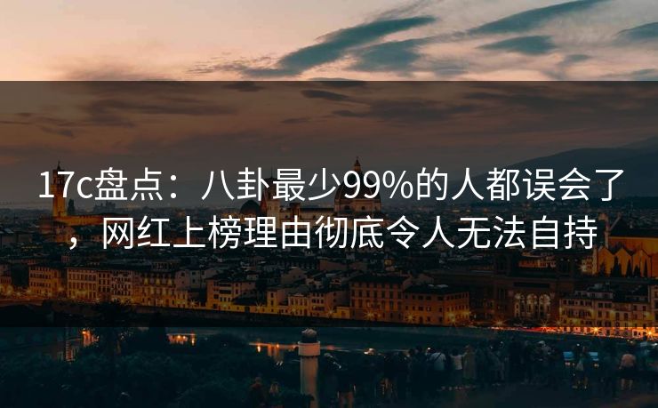 17c盘点：八卦最少99%的人都误会了，网红上榜理由彻底令人无法自持