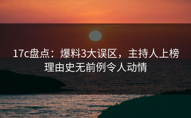 17c盘点：爆料3大误区，主持人上榜理由史无前例令人动情