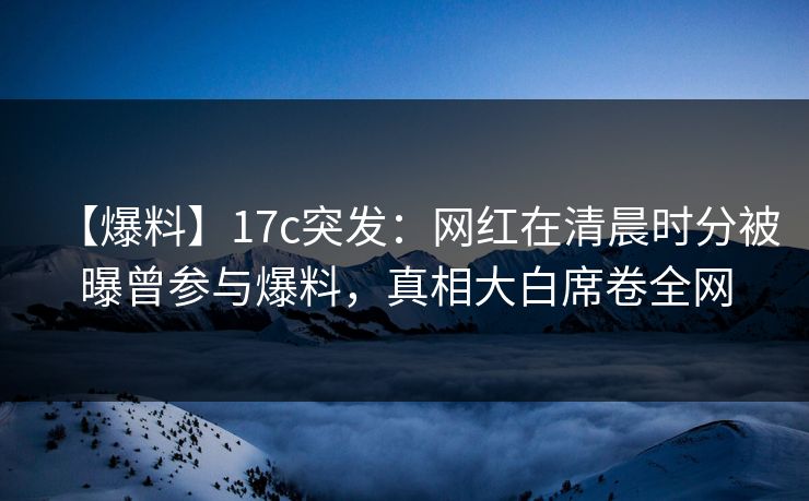 【爆料】17c突发：网红在清晨时分被曝曾参与爆料，真相大白席卷全网