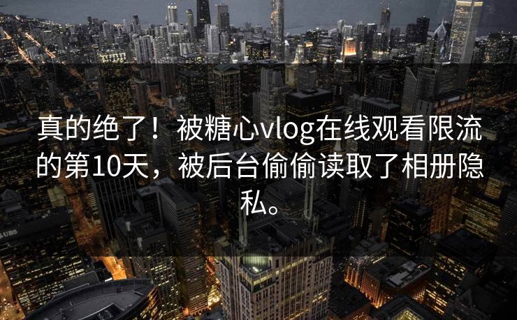 真的绝了！被糖心vlog在线观看限流的第10天，被后台偷偷读取了相册隐私。