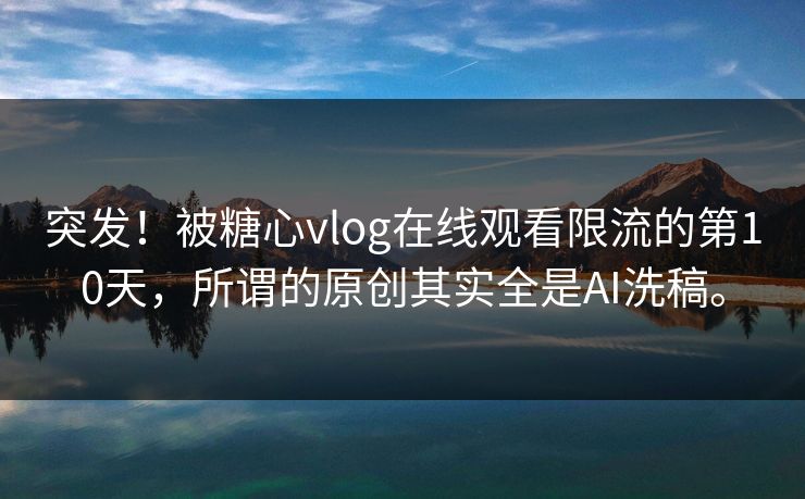 突发！被糖心vlog在线观看限流的第10天，所谓的原创其实全是AI洗稿。
