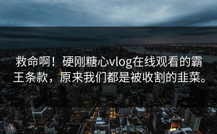 救命啊！硬刚糖心vlog在线观看的霸王条款，原来我们都是被收割的韭菜。