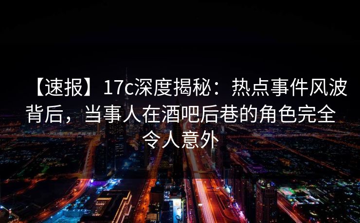 【速报】17c深度揭秘：热点事件风波背后，当事人在酒吧后巷的角色完全令人意外