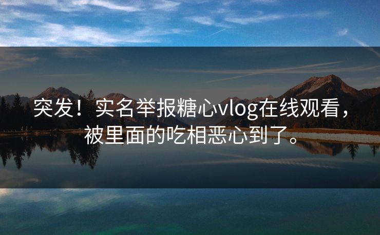 突发！实名举报糖心vlog在线观看，被里面的吃相恶心到了。