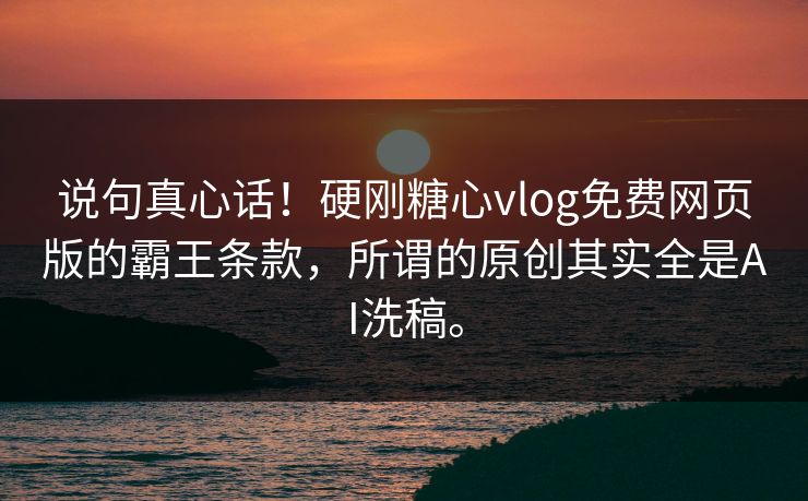 说句真心话！硬刚糖心vlog免费网页版的霸王条款，所谓的原创其实全是AI洗稿。