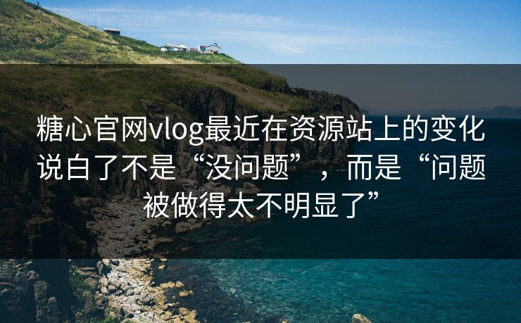 糖心官网vlog最近在资源站上的变化说白了不是“没问题”，而是“问题被做得太不明显了”