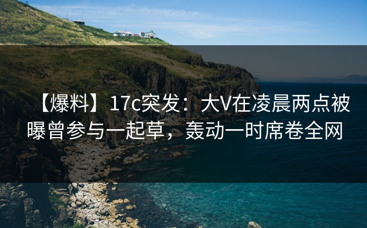 【爆料】17c突发：大V在凌晨两点被曝曾参与一起草，轰动一时席卷全网