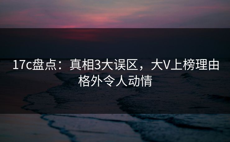 17c盘点：真相3大误区，大V上榜理由格外令人动情