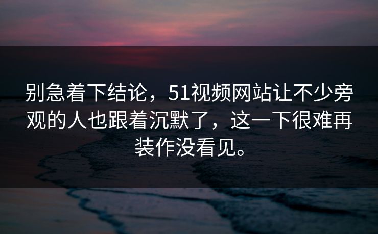 别急着下结论，51视频网站让不少旁观的人也跟着沉默了，这一下很难再装作没看见。