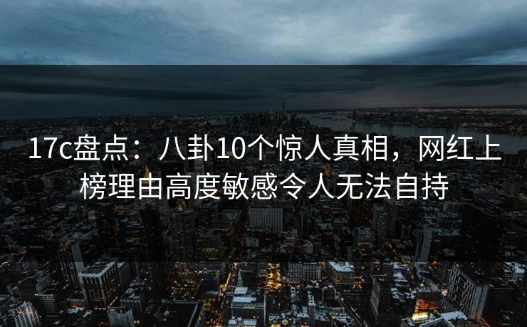 17c盘点：八卦10个惊人真相，网红上榜理由高度敏感令人无法自持
