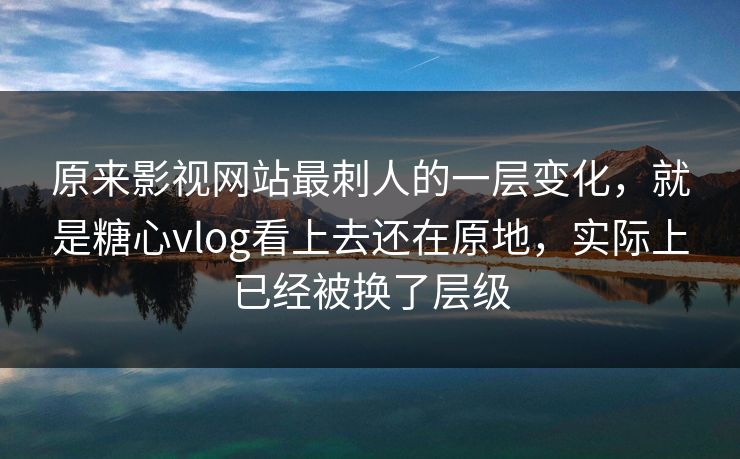 原来影视网站最刺人的一层变化，就是糖心vlog看上去还在原地，实际上已经被换了层级