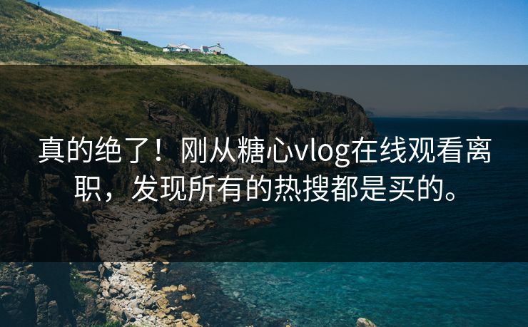 真的绝了！刚从糖心vlog在线观看离职，发现所有的热搜都是买的。