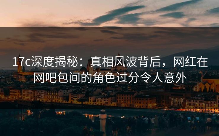 17c深度揭秘：真相风波背后，网红在网吧包间的角色过分令人意外