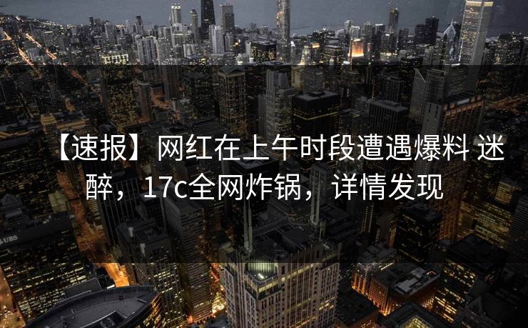 【速报】网红在上午时段遭遇爆料 迷醉，17c全网炸锅，详情发现