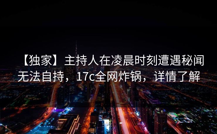 【独家】主持人在凌晨时刻遭遇秘闻 无法自持，17c全网炸锅，详情了解