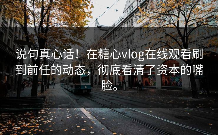 说句真心话！在糖心vlog在线观看刷到前任的动态，彻底看清了资本的嘴脸。