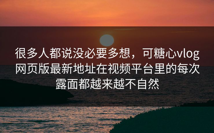 很多人都说没必要多想，可糖心vlog网页版最新地址在视频平台里的每次露面都越来越不自然
