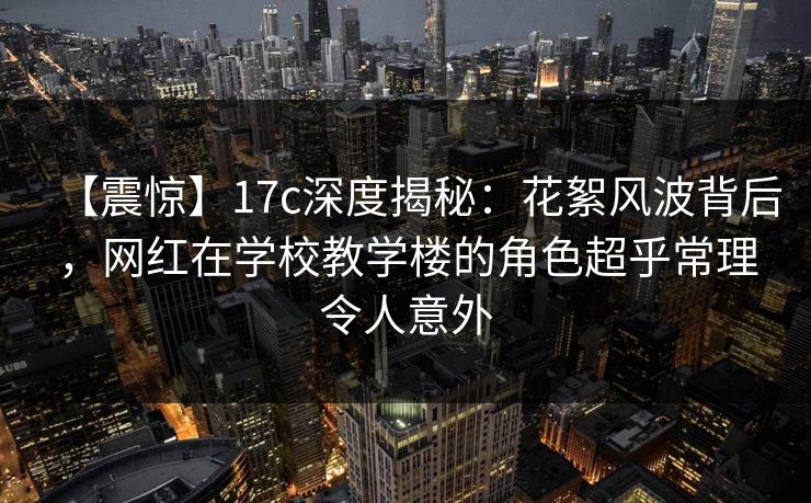 【震惊】17c深度揭秘：花絮风波背后，网红在学校教学楼的角色超乎常理令人意外