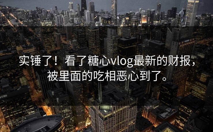 实锤了！看了糖心vlog最新的财报，被里面的吃相恶心到了。