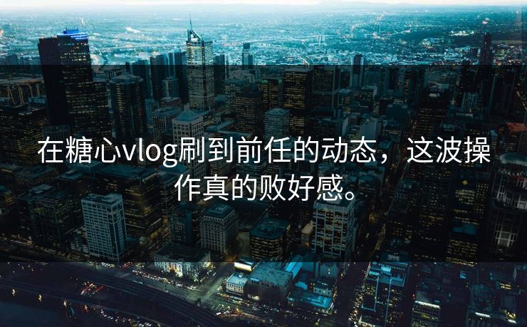 在糖心vlog刷到前任的动态，这波操作真的败好感。