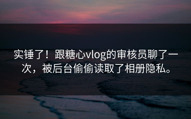 实锤了！跟糖心vlog的审核员聊了一次，被后台偷偷读取了相册隐私。